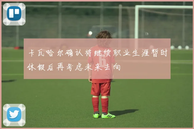 卡瓦哈尔确认将继续职业生涯暂时休假后再考虑未来去向