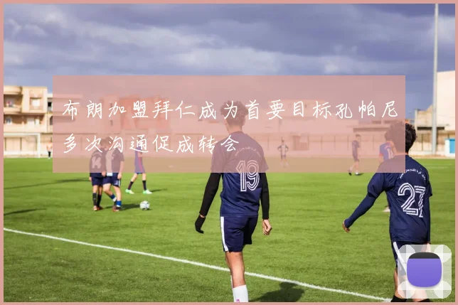 布朗加盟拜仁成为首要目标孔帕尼多次沟通促成转会