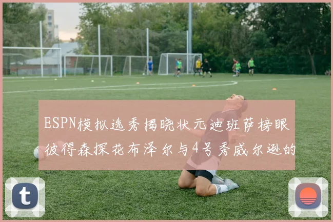 ESPN模拟选秀揭晓状元迪班萨榜眼彼得森探花布泽尔与4号秀威尔逊的精彩表现