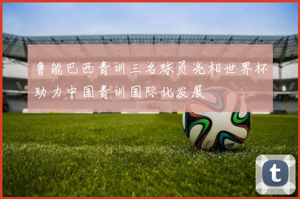 鲁能巴西青训三名球员亮相世界杯助力中国青训国际化发展