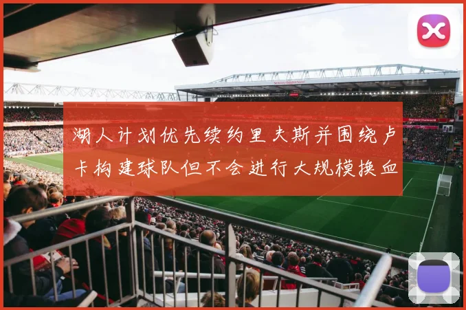 湖人计划优先续约里夫斯并围绕卢卡构建球队但不会进行大规模换血