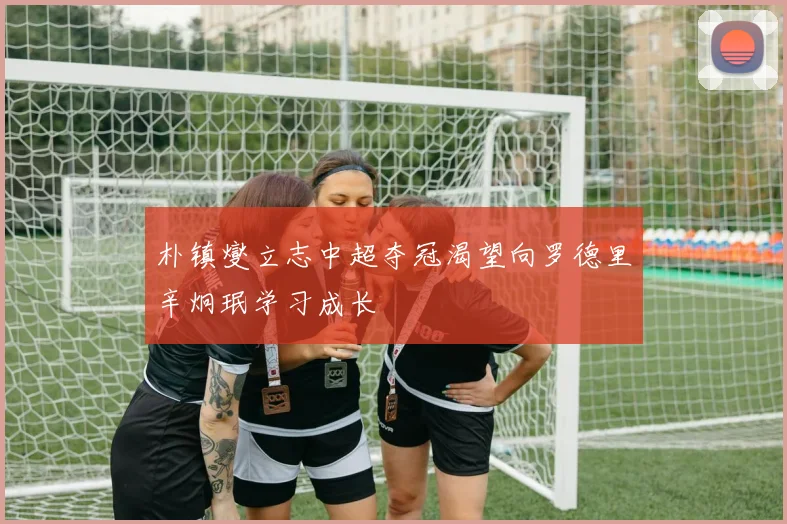 朴镇燮立志中超夺冠渴望向罗德里辛炯珉学习成长
