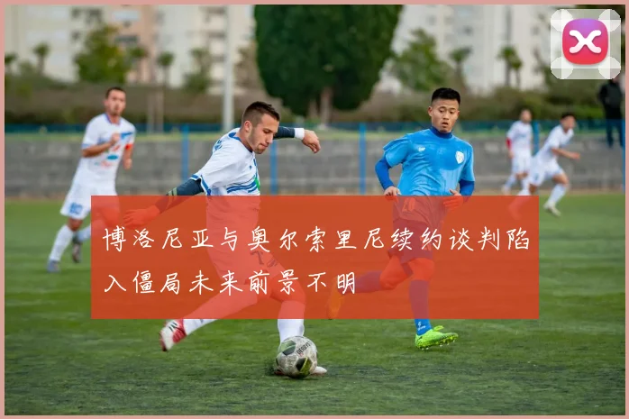 博洛尼亚与奥尔索里尼续约谈判陷入僵局未来前景不明