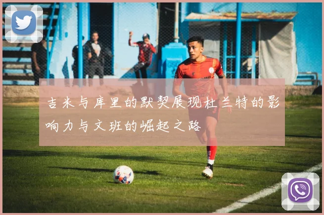 吉米与库里的默契展现杜兰特的影响力与文班的崛起之路