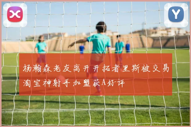 杨瀚森老友离开开拓者里斯被交易淘宝神射手加盟获A好评