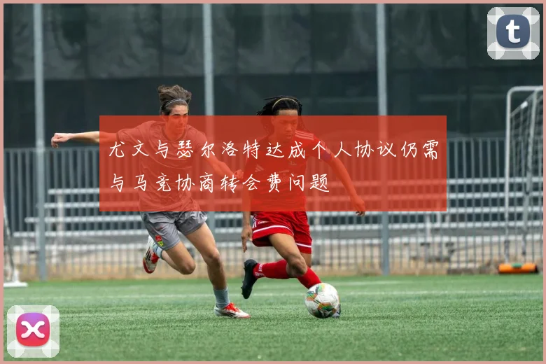 尤文与瑟尔洛特达成个人协议仍需与马竞协商转会费问题
