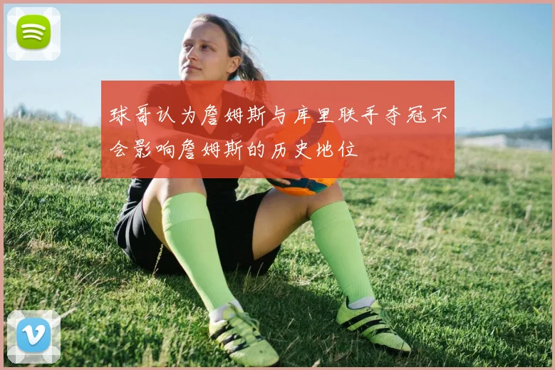 球哥认为詹姆斯与库里联手夺冠不会影响詹姆斯的历史地位