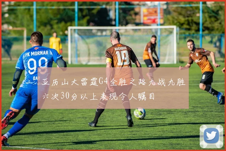 亚历山大雷霆G4全胜之路九战九胜六次30分以上表现令人瞩目