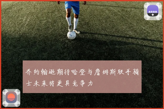 乔约翰逊期待哈登与詹姆斯联手骑士未来将更具竞争力