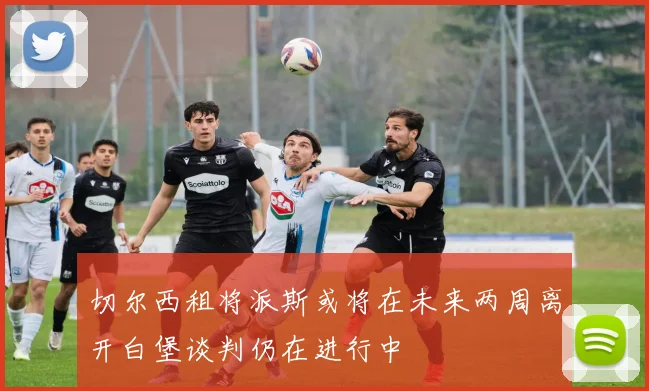 切尔西租将派斯或将在未来两周离开白堡谈判仍在进行中