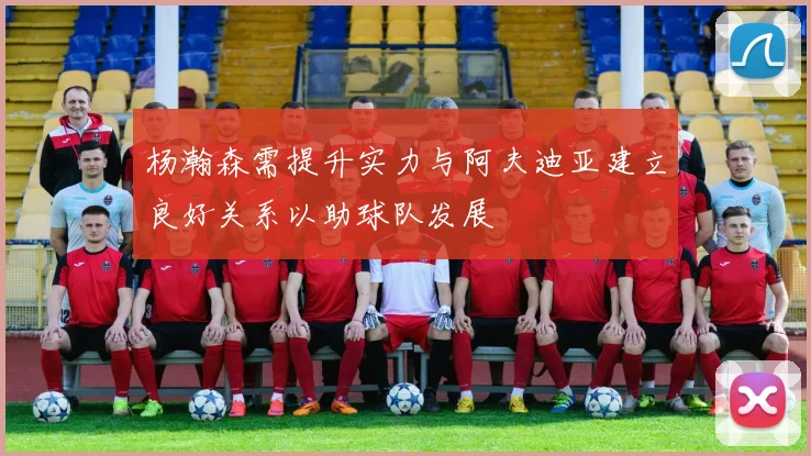 杨瀚森需提升实力与阿夫迪亚建立良好关系以助球队发展