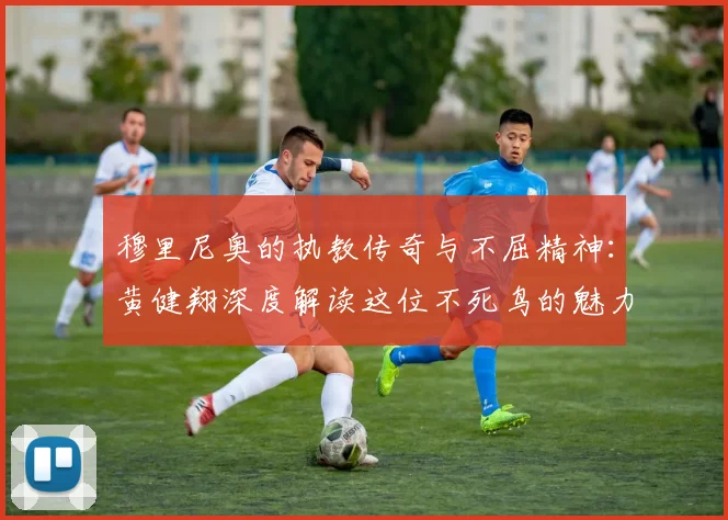 穆里尼奥的执教传奇与不屈精神：黄健翔深度解读这位不死鸟的魅力