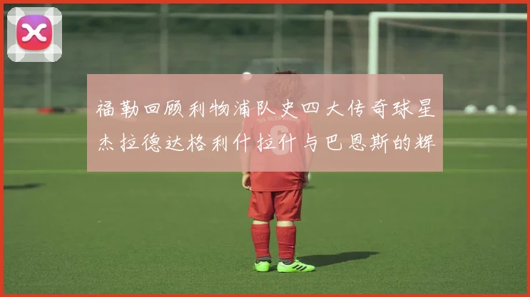 福勒回顾利物浦队史四大传奇球星杰拉德达格利什拉什与巴恩斯的辉煌成就