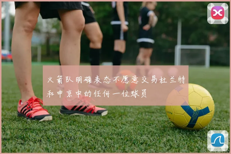 火箭队明确表态不愿意交易杜兰特和申京中的任何一位球员