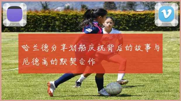 哈兰德分享划船庆祝背后的故事与厄德高的默契合作
