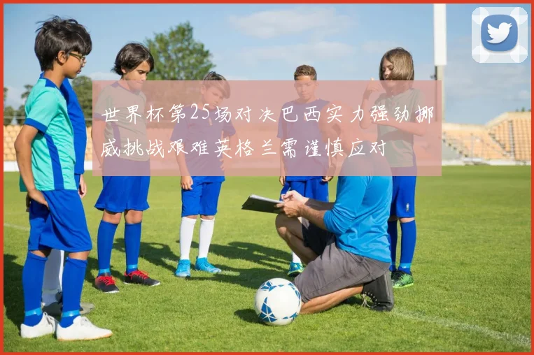 世界杯第25场对决巴西实力强劲挪威挑战艰难英格兰需谨慎应对